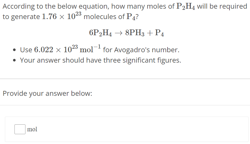 According to the below equation, how many moles of P2H4 will be required to generate 1.76×1023 molecules of P4 ? 6P2H4 → 8PH3 + P4 Use 6.022×1023 mol−1 for Avogadro's number. Your answer should have three significant figures. Provide your answer below: mol