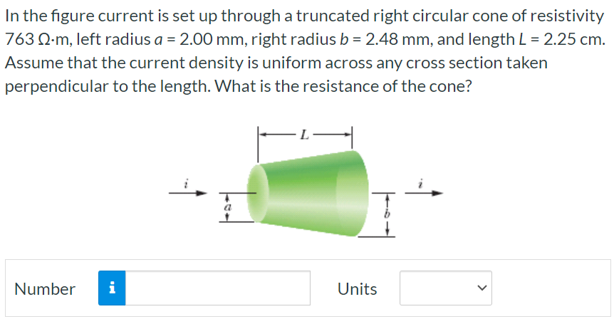 In the figure current is set up through a truncated right circular cone of resistivity 763 Ω⋅m, left radius a = 2.00 mm, right radius b = 2.48 mm, and length L = 2.25 cm. Assume that the current density is uniform across any cross section taken perpendicular to the length. What is the resistance of the cone? Number Units