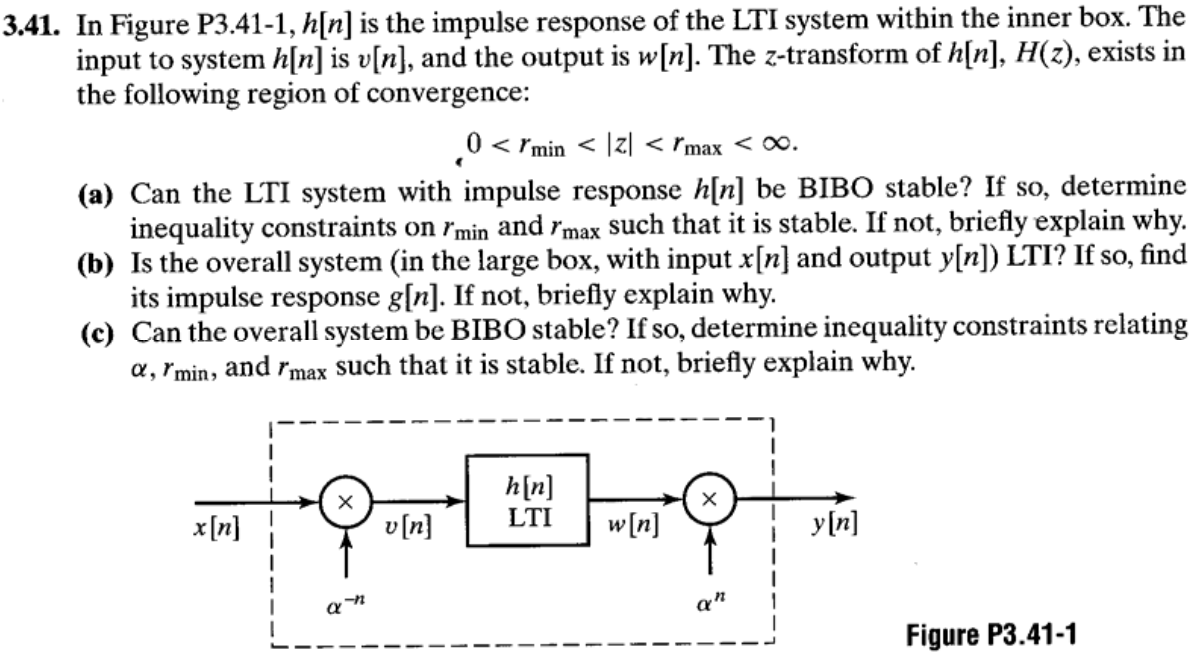 3.41. In Figure P3.41-1, h[n] is the impulse response of the LTI system within the inner box. The input to system h[n] is v[n], and the output is w[n]. The z-transform of h[n], H(z), exists in the following region of convergence: . 0 < rmin  < |z| < rmax  < ∞. (a) Can the LTI system with impulse response h[n] be BIBO stable? If so, determine inequality constraints on rmin and rmax such that it is stable. If not, briefly explain why. (b) Is the overall system (in the large box, with input x[n] and output y[n] ) LTI? If so, find its impulse response g[n]. If not, briefly explain why. (c) Can the overall system be BIBO stable? If so, determine inequality constraints relating α, rmin, and rmax such that it is stable. If not, briefly explain why. Figure P3.41-1 