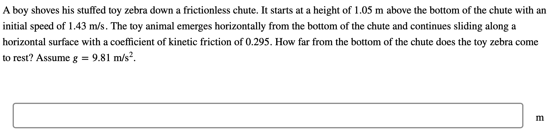 A boy shoves his stuffed toy zebra down a frictionless chute. It starts at a height of 1.05 m above the bottom of the chute with an initial speed of 1.43 m/s. The toy animal emerges horizontally from the bottom of the chute and continues sliding along a horizontal surface with a coefficient of kinetic friction of 0.295. How far from the bottom of the chute does the toy zebra come to rest? Assume g = 9.81 m/s2 m