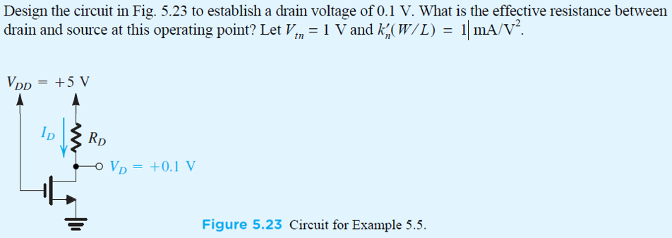 EXERCISE 5.11 If in the circuit of Example 5.5 the value of RD is doubled, find approximate values for ID and VD. Ans. 0.2 mA; 0.05 V Design the circuit in Fig. 5.23 to establish a drain voltage of 0.1 V. What is the effective resistance between drain and source at this operating point? Let Vtn = 1 V and kn’(W/L) = 1 mA/V2. Figure 5.23 Circuit for Example 5.5.