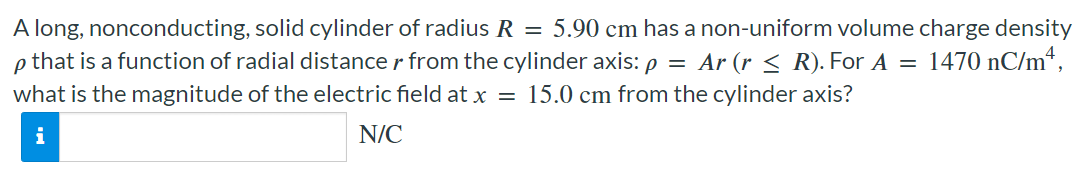 A long, nonconducting, solid cylinder of radius R = 5.90 cm has a non-uniform volume charge density ρ that is a function of radial distance r from the cylinder axis: ρ = Ar (r ≤ R). For A = 1470 nC/m4, what is the magnitude of the electric field at x = 15.0 cm from the cylinder axis? N/C