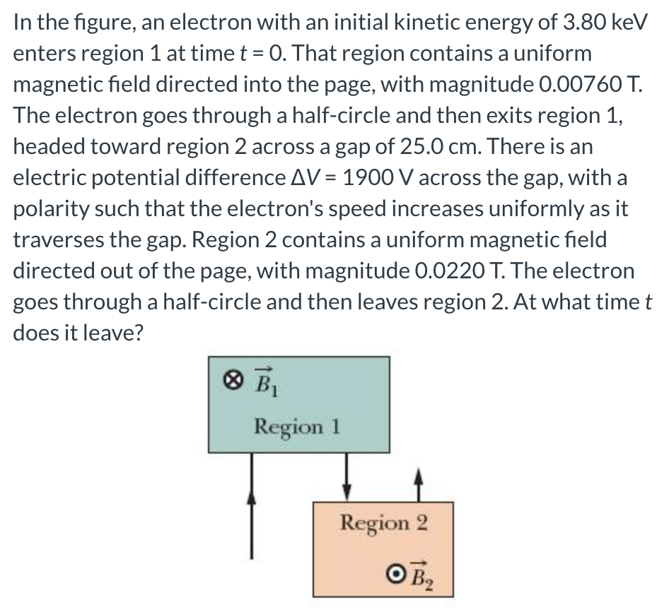 In the figure, an electron with an initial kinetic energy of 3.80 keV enters region 1 at time t = 0. That region contains a uniform magnetic field directed into the page, with magnitude 0.00760 T. The electron goes through a half-circle and then exits region 1, headed toward region 2 across a gap of 25.0 cm. There is an electric potential difference ΔV = 1900 V across the gap, with a polarity such that the electron's speed increases uniformly as it traverses the gap. Region 2 contains a uniform magnetic field directed out of the page, with magnitude 0.0220 T. The electron goes through a half-circle and then leaves region 2. At what time t does it leave?