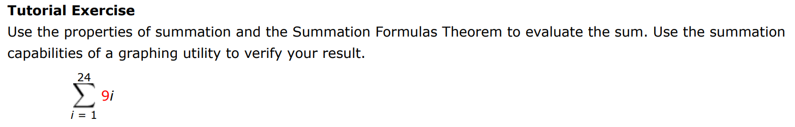 Tutorial Exercise Use the properties of summation and the Summation Formulas Theorem to evaluate the sum. Use the summation capabilities of a graphing utility to verify your result. ∑i = 1 24 9i 