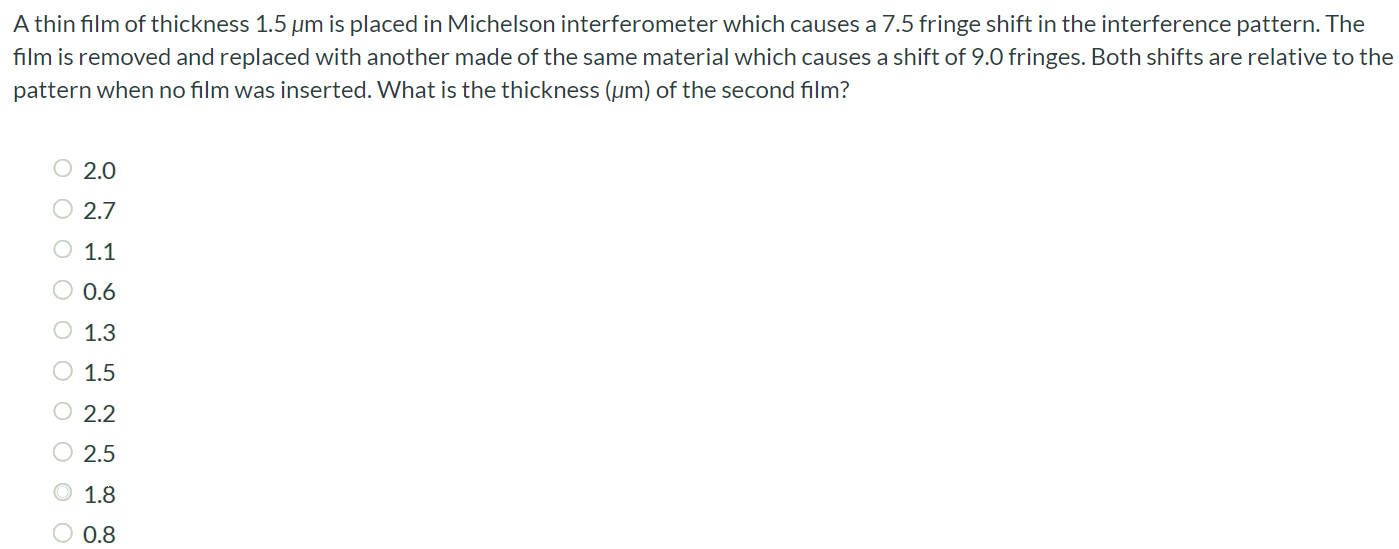 A thin film of thickness 1.5 μm is placed in Michelson interferometer which causes a 7.5 fringe shift in the interference pattern. The film is removed and replaced with another made of the same material which causes a shift of 9.0 fringes. Both shifts are relative to the pattern when no film was inserted. What is the thickness (μm) of the second film? 2.0 2.7 1.1 0.6 1.3 1.5 2.2 2.5 1.8 0.8