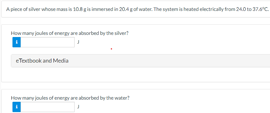 A piece of silver whose mass is 10.8 g is immersed in 20.4 g of water. The system is heated electrically from 24.0 to 37.6∘C. How many joules of energy are absorbed by the silver? J How many joules of energy are absorbed by the water? J