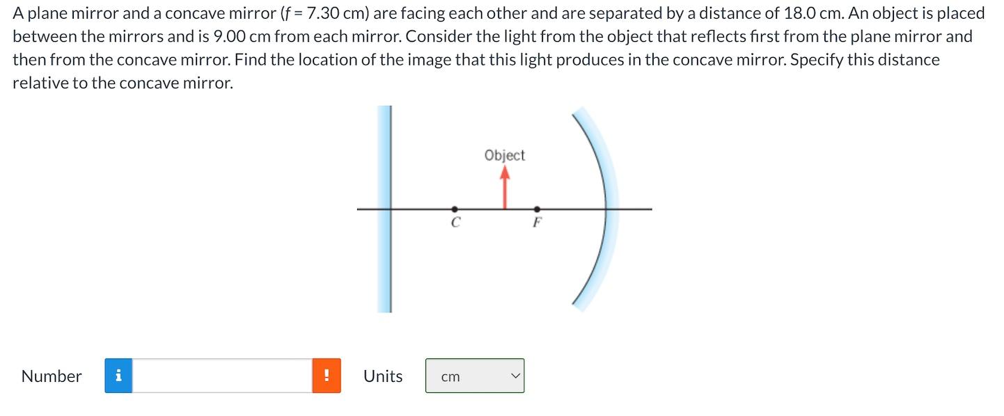 A plane mirror and a concave mirror (f = 7.30 cm) are facing each other and are separated by a distance of 18.0 cm. An object is placed between the mirrors and is 9.00 cm from each mirror. Consider the light from the object that reflects first from the plane mirror and then from the concave mirror. Find the location of the image that this light produces in the concave mirror. Specify this distance relative to the concave mirror. Number Units cm