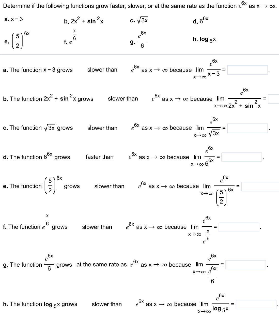 Determine if the following functions grow faster, slower, or at the same rate as the function e6 x as x→∞. a. x−3 b. 2 x2+s i n2 x c. 3 x d. 66 x e. (52)6 x f. ex6 g. e6 x6 h. log5⁡x a. The function x−3 grows slower than e6 x as x→∞ because limx→∞e6 xx−3 = b. The function 2 x2+s i n2 x grows slower than e6 x as x→∞ because limx→∞e6 x2 x2+s i n2 x = c. The function 3 x grows slower than e6 x as x→∞ because limx→∞e6 x3 x = e. The function (52)6 x grows slower than e6 x as x→∞ because limx→∞e6 x(52)6 x = f. The function ex6 grows slower than e6 x as x→∞ because limx→∞e6 xex6 = g. The function e6 x6 grows at the same rate as e6 x as x→∞ because limx→∞e6 xe6 x6 = h. The function log5⁡x grows slower than e6 x as x→∞ because limx→∞e6 xlog5⁡x =