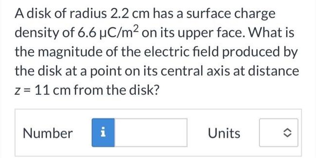 A disk of radius 2.2 cm has a surface charge density of 6.6 μC/m2 on its upper face. What is the magnitude of the electric field produced by the disk at a point on its central axis at distance z = 11 cm from the disk? Number Units