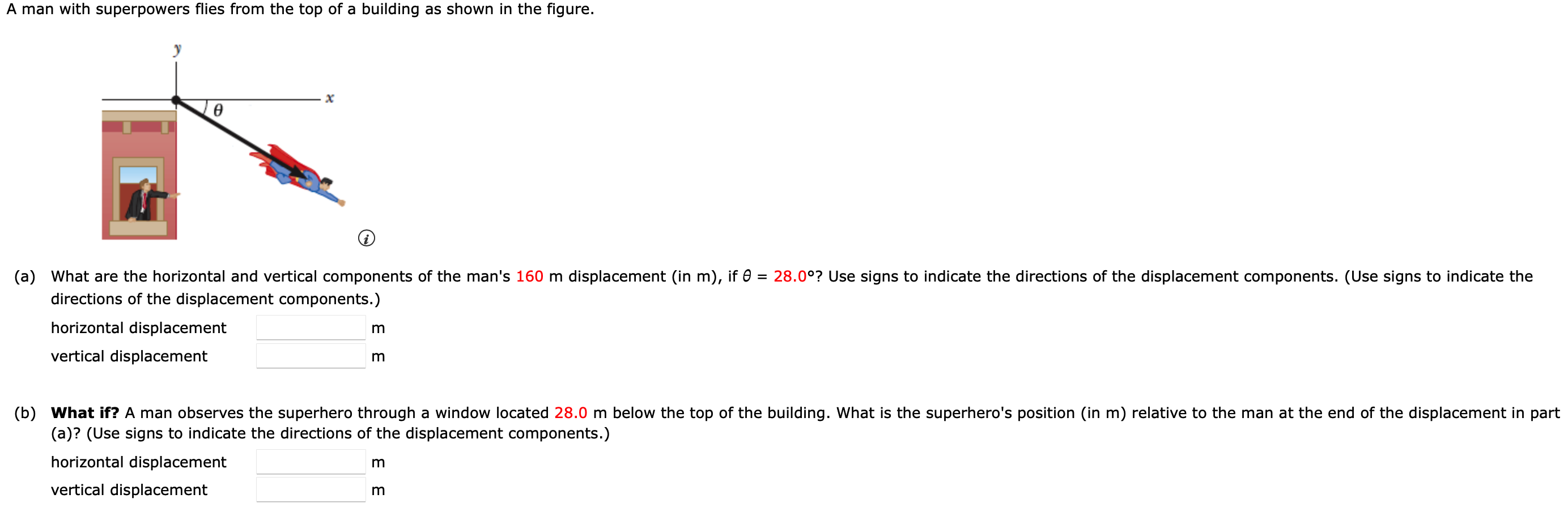 A man with superpowers flies from the top of a building as shown in the figure. (a) What are the horizontal and vertical components of the man's 160 m displacement (in m), if θ = 28.0∘? Use signs to indicate the directions of the displacement components. (Use signs to indicate the directions of the displacement components.) horizontal displacement m vertical displacement m (b) What if? A man observes the superhero through a window located 28.0 m below the top of the building. What is the superhero's position (in m) relative to the man at the end of the displacement in part (a)? (Use signs to indicate the directions of the displacement components.) horizontal displacement m vertical displacement m