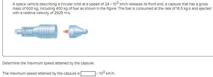 A space vehicle describing a circular orbit at a speed of 24×103 km/h releases its front end, a capsule that has a gross mass of 600 kg, Including 400 kg of fuel as shown in the figure. The fuel is consumed at the rate of 16.5 kg/s and ejected with a relative velocity of 2925 m/s. Determine the maximum speed attained by the capsule. The maximum speed attained by the capsule is ×103 km/h.