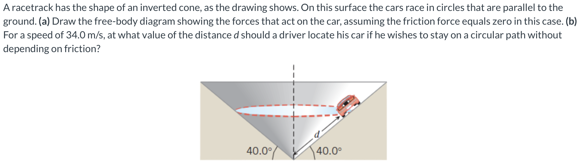 A racetrack has the shape of an inverted cone, as the drawing shows. On this surface the cars race in circles that are parallel to the ground. (a) Draw the free-body diagram showing the forces that act on the car, assuming the friction force equals zero in this case. (b) For a speed of 34.0 m/s, at what value of the distance d should a driver locate his car if he wishes to stay on a circular path without depending on friction?