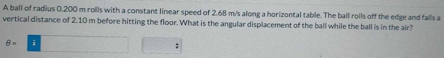 A ball of radius 0.200 m rolls with a constant linear speed of 2.68 m/s along a horizontal table. The ball rolls off the edge and falls a vertical distance of 2.10 m before hitting the floor. What is the angular displacement of the ball while the ball is in the air? θ =