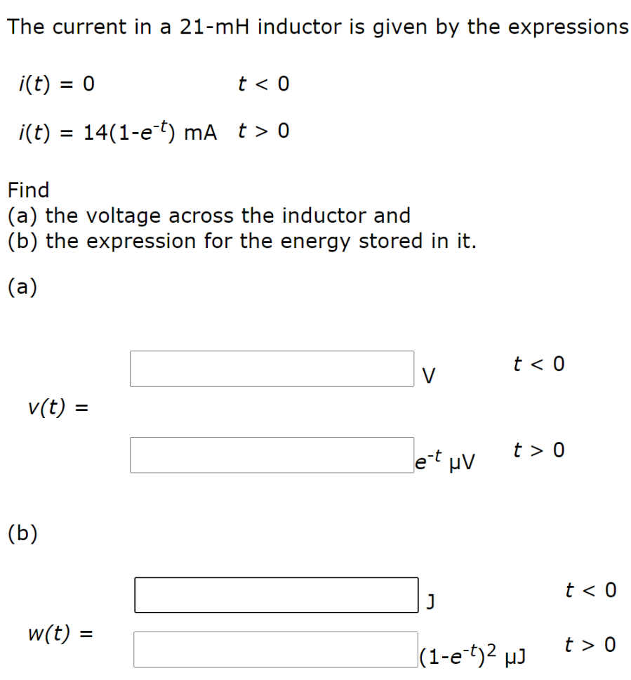 The current in a 21−mH inductor is given by the expressions i(t) = 0 t < 0 i(t) = 14(1 − e−t) mA t > 0 Find (a) the voltage across the inductor and (b) the expression for the energy stored in it. (a) V t < 0 v(t) = e−t μV t > 0 (b) J t < 0 w(t) = (1 − e−t)2 μJ t > 0