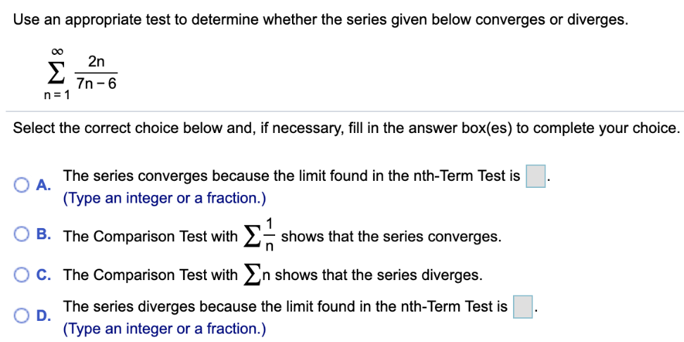 Use an appropriate test to determine whether the series given below converges or diverges. Σ ∞ n=1 2n/7n - 6 Select the correct choice below and, if necessary, fill in the answer box(es) to complete your choice. A. The series converges because the limit found in the nth-Term Test is . (Type an integer or a fraction.) B. The Comparison Test with Σ 1/n shows that the series converges. C. The Comparison Test with Σ n shows that the series diverges. D. The series diverges because the limit found in the nth-Term Test is . (Type an integer or a fraction.)