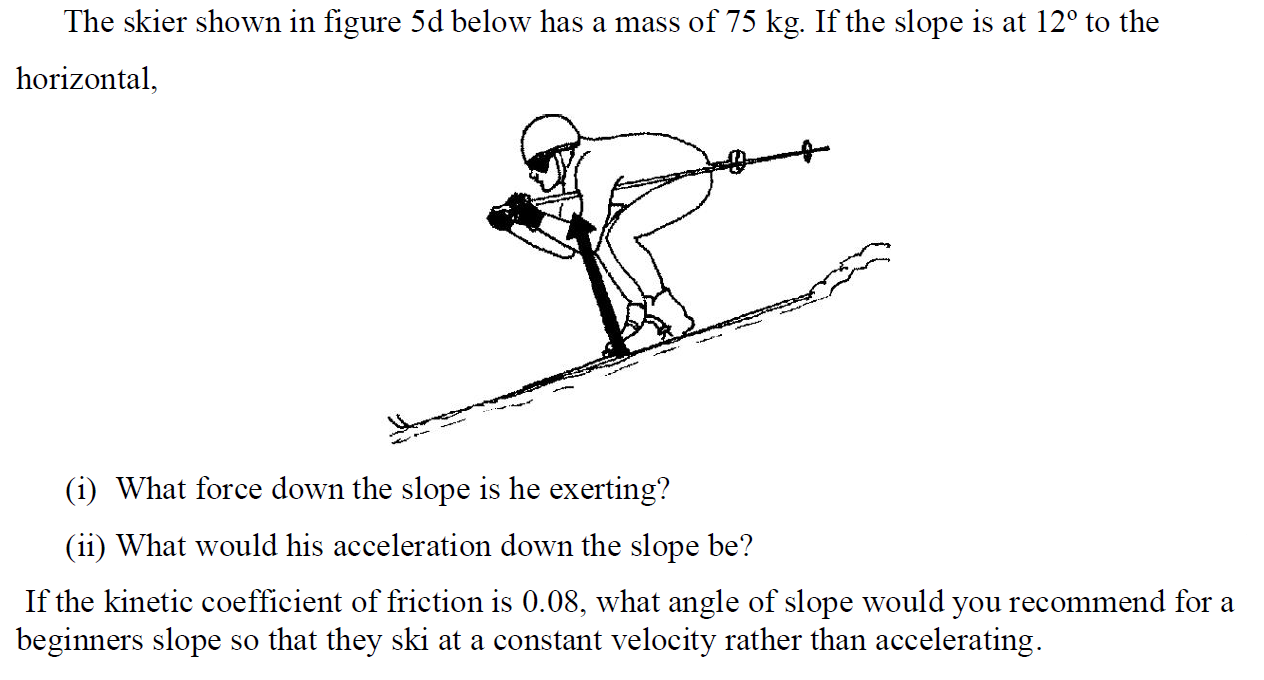 The skier shown in figure 5d below has a mass of 75 kg. If the slope is at 12∘ to the horizontal, (i) What force down the slope is he exerting? (ii) What would his acceleration down the slope be? If the kinetic coefficient of friction is 0.08 , what angle of slope would you recommend for a beginners slope so that they ski at a constant velocity rather than accelerating.