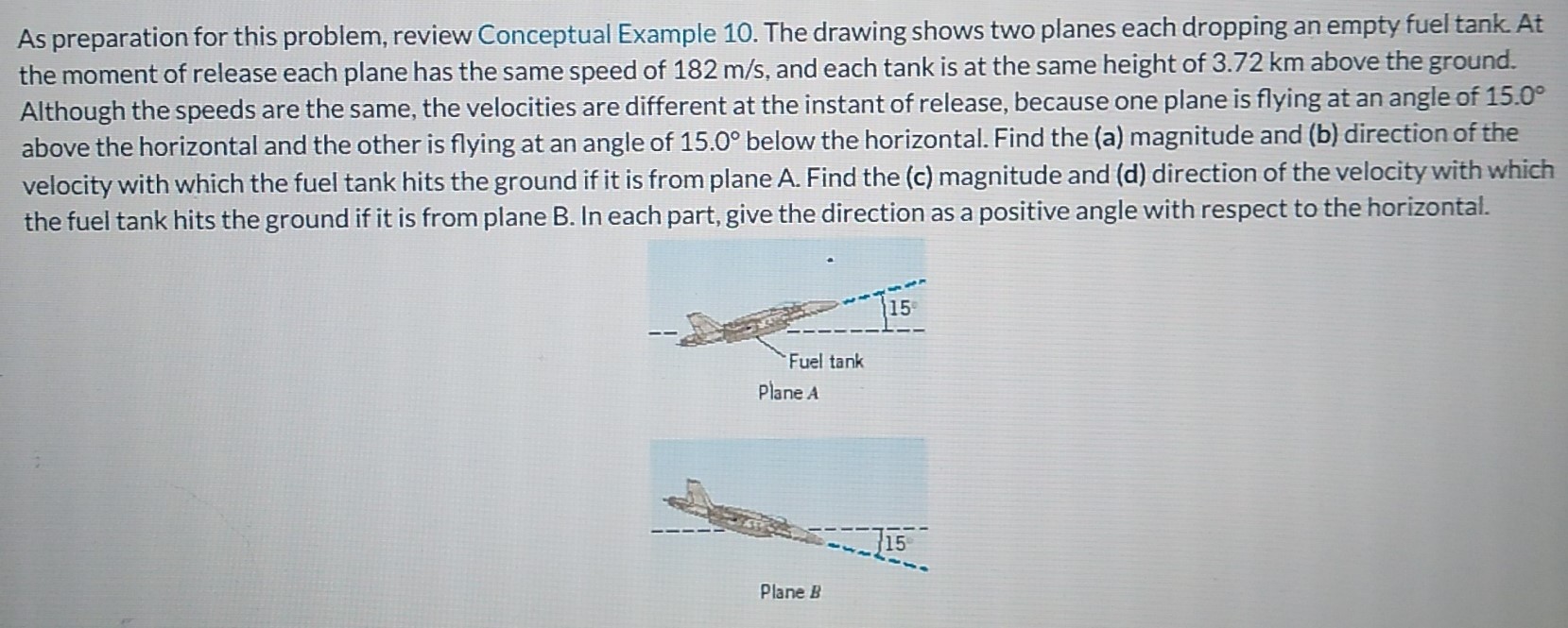 As preparation for this problem, review Conceptual Example 10. The drawing shows two planes each dropping an empty fuel tank. At the moment of release each plane has the same speed of 182 m/s, and each tank is at the same height of 3.72 km above the ground. Although the speeds are the same, the velocities are different at the instant of release, because one plane is flying at an angle of 15.0∘ above the horizontal and the other is flying at an angle of 15.0∘ below the horizontal. Find the (a) magnitude and (b) direction of the velocity with which the fuel tank hits the ground if it is from plane A. Find the (c) magnitude and (d) direction of the velocity with which the fuel tank hits the ground if it is from plane B. In each part, give the direction as a positive angle with respect to the horizontal. Plane B