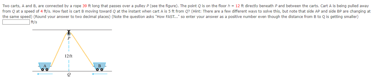 Two carts, A and B, are connected by a rope 39 ft long that passes over a pulley P (see the figure). The point Q is on the floor h = 12 ft directly beneath P and between the carts. Cart A is being pulled away from Q at a speed of 4 ft/s. How fast is cart B moving toward Q at the instant when cart A is 5 ft from Q? (Hint: There are a few different ways to solve this, but note that side AP and side BP are changing at the same speed) (Round your answer to two decimal places) (Note the question asks "How FAST. . . " so enter your answer as a positive number even though the distance from B to Q is getting smaller) ft/s