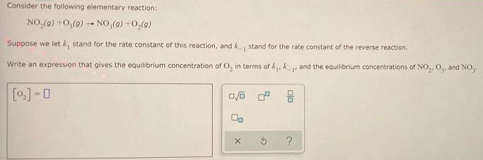 Consider the following elementary reaction: NO2(g) + O3(g) → NO3(g) + O2(g) Suppose we let k1 stand for the rate constant of this reaction, and k−1 stand for the rate constant of the reverse reaction. Write an expression that gives the equilibrium concentration of O2 in terms of k1, k−1, and the equilibrium concentrations of NO2, O3, and NO3. [O2] =