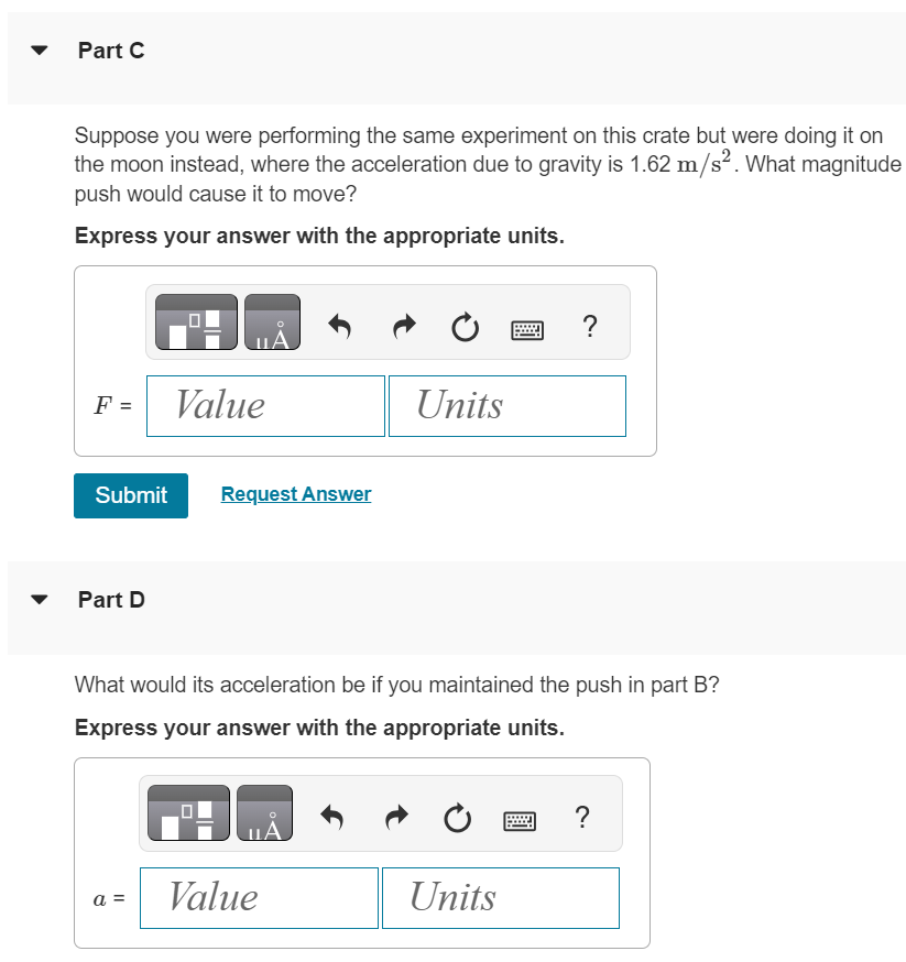 A 33.0 kg crate of tools rests on a horizontal floor. You exert a gradually increasing horizontal push on it, and the crate just begins to move when your force exceeds 313 N. Then you must reduce your push to 208 N. to keep it moving at a steady 25.0 cm/s. Part A What are the coefficient of static and kinetic friction between the crate and the floor? Enter your answers numerically separated by a comma. Submit Request Answer Part B What push must you exert to give it an acceleration of 1.10 m/s2 ? Express your answer with the appropriate units. Part C Suppose you were performing the same experiment on this crate but were doing it on the moon instead, where the acceleration due to gravity is 1.62 m/s2. What magnitude push would cause it to move? Express your answer with the appropriate units. Submit Request Answer Part D What would its acceleration be if you maintained the push in part B ? Express your answer with the appropriate units.