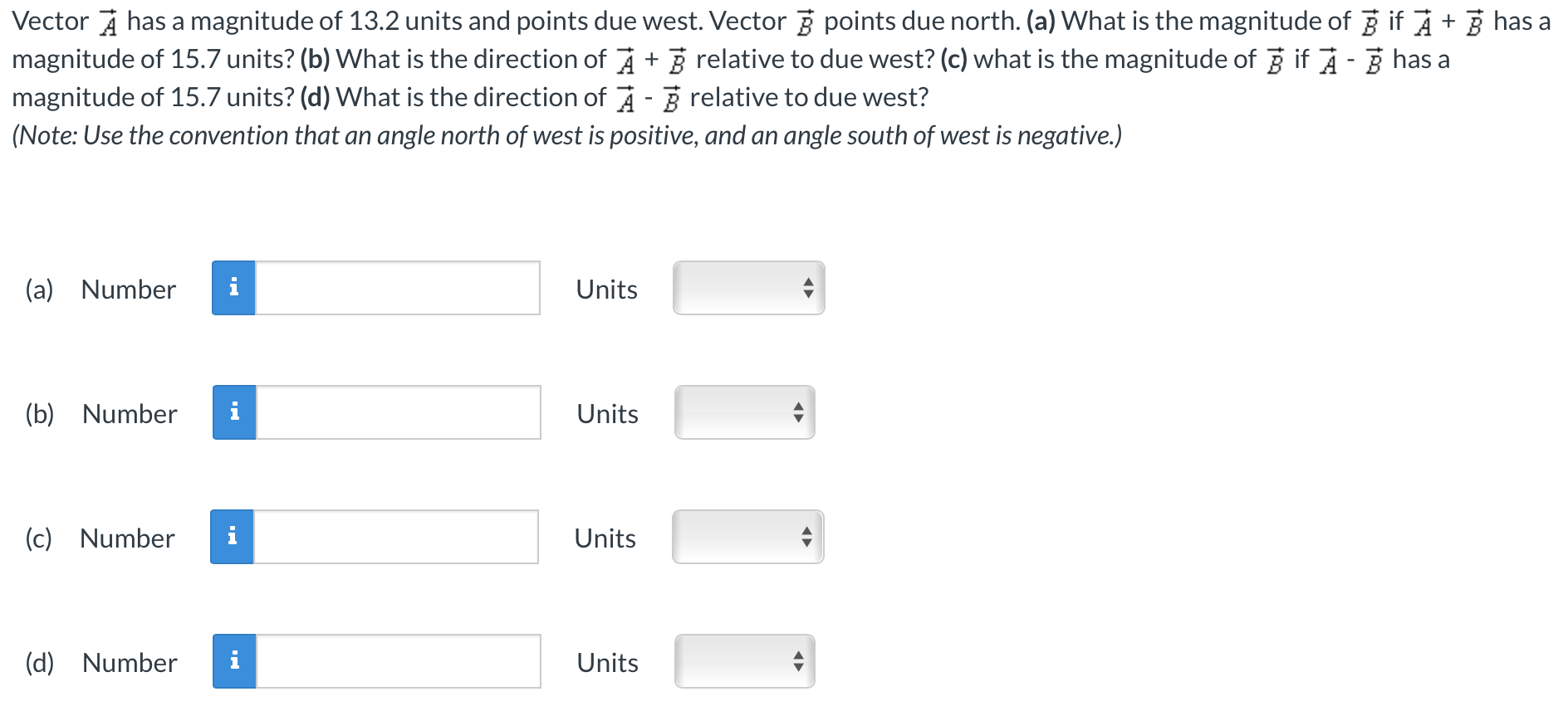 Vector A→ has a magnitude of 13.2 units and points due west. Vector B→ points due north. (a) What is the magnitude of B→ if A→ + B→ has a magnitude of 15.7 units? (b) What is the direction of A→ + B→ relative to due west? (c) what is the magnitude of B→ if A→ − B→ has a magnitude of 15.7 units? (d) What is the direction of A→ − B→ relative to due west? (Note: Use the convention that an angle north of west is positive, and an angle south of west is negative.) (a) Number Units (b) Number Units (c) Number Units (d) Number Units