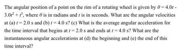 The angular position of a point on the rim of a rotating wheel is given by θ = 4.0t - 3.0t2 + t3, where θ is in radians and t is in seconds. What are the angular velocities at (a) t = 2.0 s and (b) t = 4.0 s? (c) What is the average angular acceleration for the time interval that begins at t = 2.0 s and ends at t = 4.0 s? What are the instantaneous angular accelerations at (d) the beginning and (e) the end of this time interval?