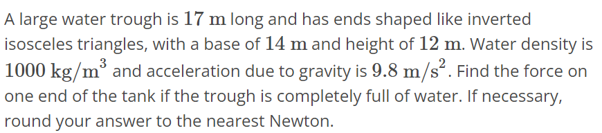 A large water trough is 17 m long and has ends shaped like inverted isosceles triangles, with a base of 14 m and height of 12 m. Water density is 1000 kg/m^3 and acceleration due to gravity is 9.8 m/s^2. Find the force on one end of the tank if the trough is completely full of water. If necessary, round your answer to the nearest Newton.