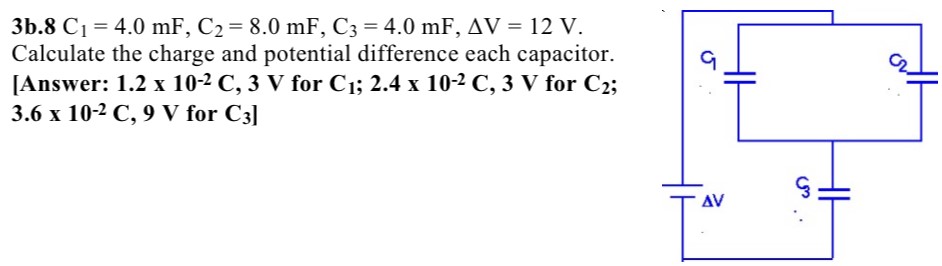 3b.8 C1 = 4.0 mF, C2 = 8.0 mF, C3 = 4.0 mF, ΔV = 12 V. Calculate the charge and potential difference each capacitor. [Answer: 1.2×10-2 C, 3 V for C1; 2.4*10-2 C, 3 V for C2, 3.6×10−2 C, 9 V for C3]