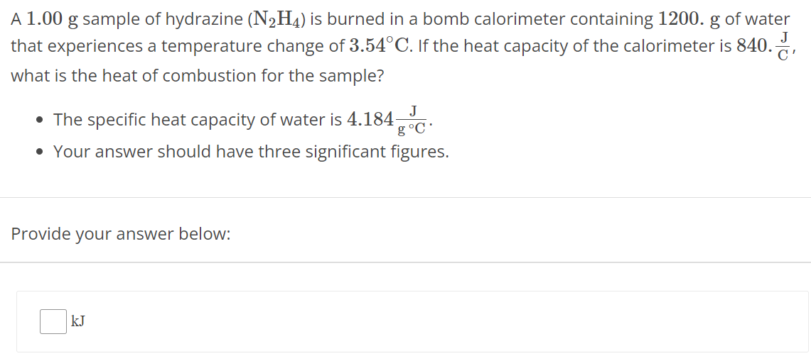 A 1.00 g sample of hydrazine (N2H4) is burned in a bomb calorimeter containing 1200. g of water that experiences a temperature change of 3.54∘C. If the heat capacity of the calorimeter is 840. JC, what is the heat of combustion for the sample? The specific heat capacity of water is 4.184 J g∘C. Your answer should have three significant figures. Provide your answer below: kJ 