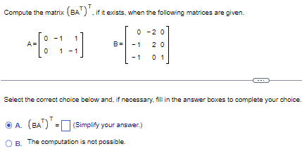 Compute the matrix (BA⊤)⊤, if it exists, when the following matrices are given. A = [0 −1 1 0 1 −1]B = [0 −2 0 −1 2 0 −1 0 1] Select the correct choice below and, if necessary, fill in the answer boxes to complete your choice. A. (BA⊤)⊤ = (Simplify your answer. ) B. The computation is not possible.