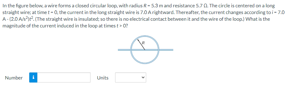 In the figure below, a wire forms a closed circular loop, with radius R = 5.3 m and resistance 5.7 Ω. The circle is centered on a long straight wire; at time t = 0, the current in the long straight wire is 7.0 A rightward. Thereafter, the current changes according to i = 7.0 A − (2.0 A/s2)t2. (The straight wire is insulated; so there is no electrical contact between it and the wire of the loop. ) What is the magnitude of the current induced in the loop at times t > 0? Number Units