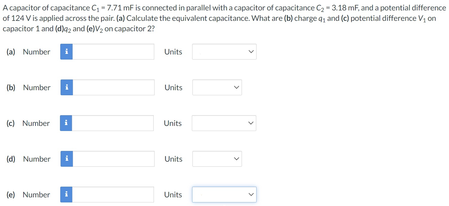 A capacitor of capacitance C1 = 7.71 mF is connected in parallel with a capacitor of capacitance C2 = 3.18 mF, and a potential difference of 124 V is applied across the pair. (a) Calculate the equivalent capacitance. What are (b) charge q1 and (c) potential difference V1 on capacitor 1 and (d) q2 and (e) V2 on capacitor 2? (a) Number Units (b) Number Units (c) Number Units (d) Number Units (e) Number Units