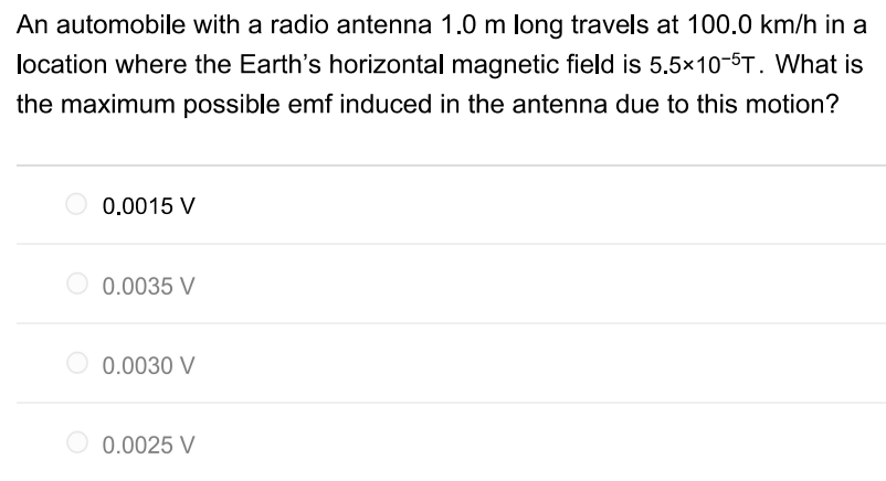 An automobile with a radio antenna 1.0 m long travels at 100.0 km/h in a location where the Earth's horizontal magnetic field is 5.5×10−5 T. What is the maximum possible emf induced in the antenna due to this motion? 0.0015 V 0.0035 V 0.0030 V 0.0025 V 