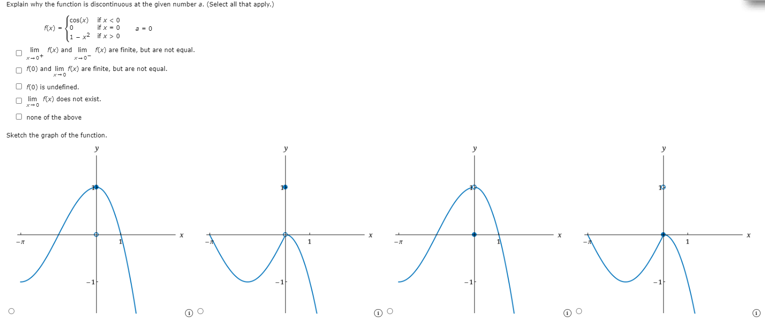 Explain why the function is discontinuous at the given number a. (Select all that apply.) f(x) = {cos⁡(x) if x < 0 0 if x = 0 1−x2 if x > 0 a = 0 limx→0+f(x) and limx→0−f(x) are finite, but are not equal. f(0) and limx→0 f(x) are finite, but are not equal. f(0) is undefined. limx→0 f(x) does not exist. none of the above Sketch the graph of the function.