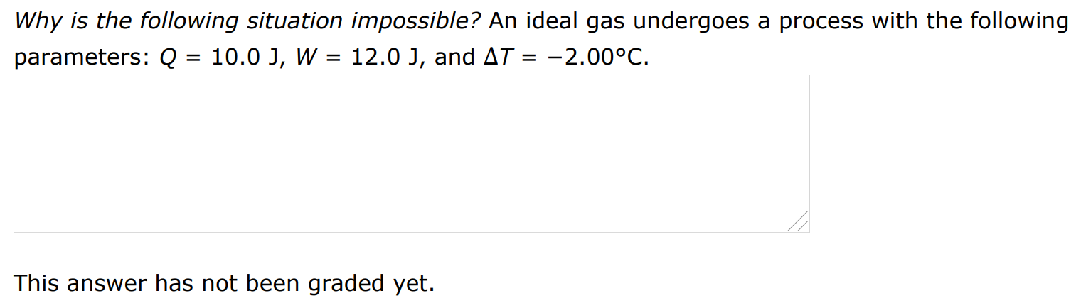 Why is the following situation impossible? An ideal gas undergoes a process with the following parameters: Q = 10.0 J, W = 12.0 J, and ΔT = −2.00∘C. This answer has not been graded yet.