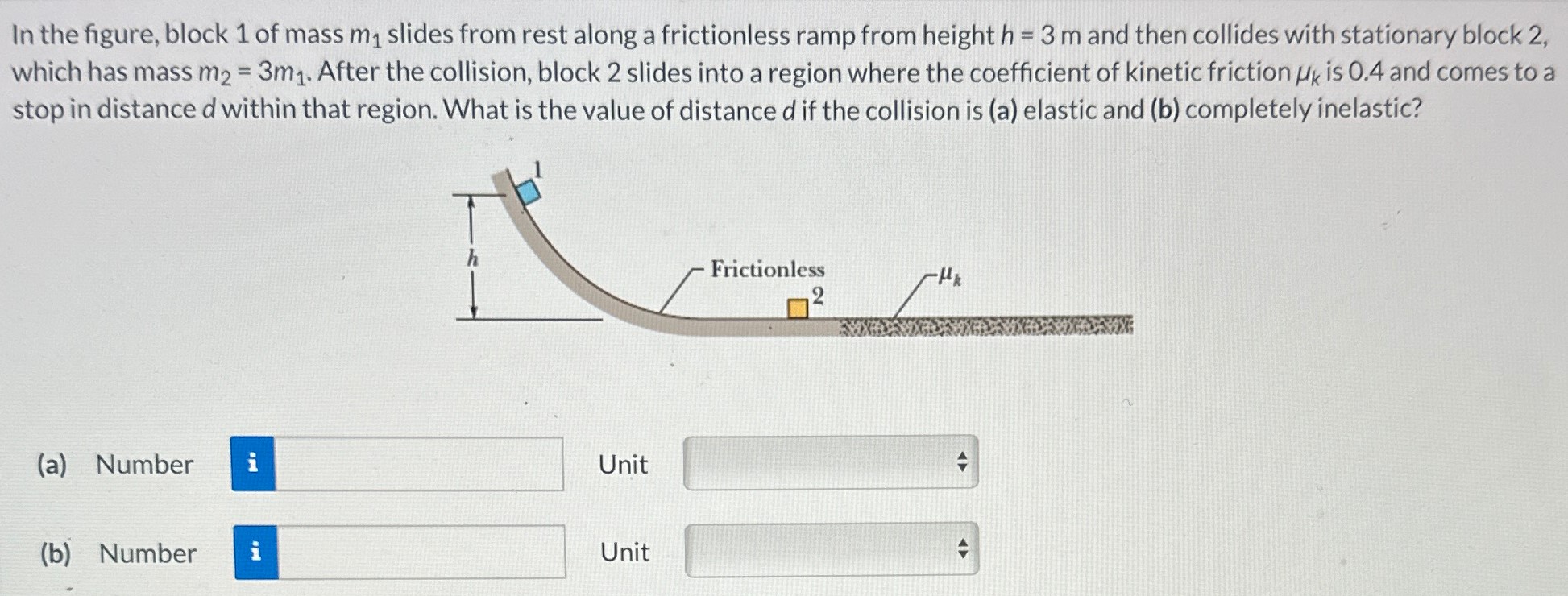 In the figure, block 1 of mass m1 slides from rest along a frictionless ramp from height h = 3 m and then collides with stationary block 2, which has mass m2 = 3m1. After the collision, block 2 slides into a region where the coefficient of kinetic friction μk is 0.4 and comes to a stop in distance d within that region. What is the value of distance d if the collision is (a) elastic and (b) completely inelastic? (a) Number Unit (b) Number Unit