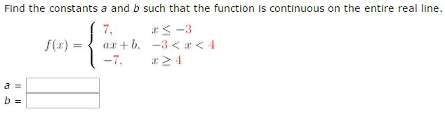 Find the constants a and b such that the function is continuous on the entire real line. f(x) = {7, x ≤ −3 ax+b, −3 < x < 4 −7, x ≥ 4 a = b =