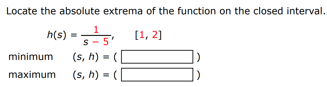 Locate the absolute extrema of the function on the closed interval. h(s) = 1 s−5, [1, 2] minimum (s, h) = ( ) maximum (s, h) = ( ) 