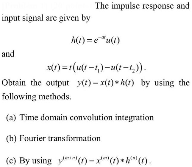 The impulse response and input signal are given by h(t) = e−atu(t) and x(t) = t(u(t−t1) − u(t−t2)). Obtain the output y(t) = x(t)∗h(t) by using the following methods. (a) Time domain convolution integration (b) Fourier transformation (c) By using y(m+n)(t) = x(m)(t)∗h(n)(t). 