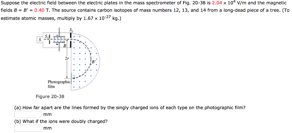 Suppose the electric field between the electric plates in the mass spectrometer of Fig. 20−38 is 2.04×104 V/m and the magnetic fields B = B′ = 0.40 T. The source contains carbon isotopes of mass numbers 12, 13 , and 14 from a long-dead piece of a tree. (To estimate atomic masses, multiply by 1.67×10−27 kg. ) Figure 20−38 (a) How far apart are the lines formed by the singly charged ions of each type on the photographic film? mm (b) What if the ions were doubly charged? mm