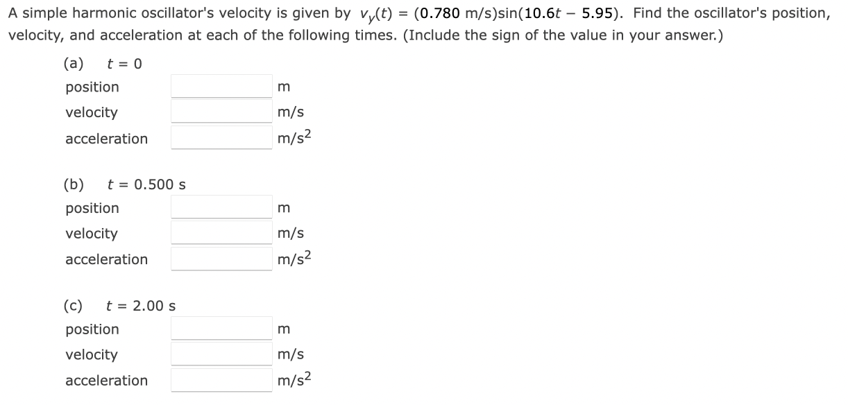 A simple harmonic oscillator's velocity is given by vy(t) = (0.780 m/s)sin⁡(10.6t − 5.95). Find the oscillator's position, velocity, and acceleration at each of the following times. (Include the sign of the value in your answer.) (a) t = 0 position m velocity m/s acceleration m/s2 (b) t = 0.500 s position m velocity m/s acceleration m/s2 (c) t = 2.00 s position m velocity m/s acceleration m/s2