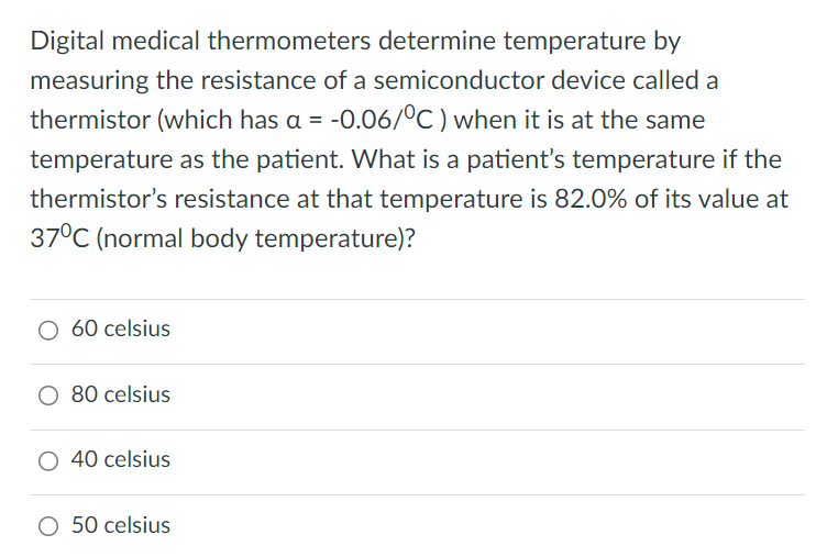 Digital medical thermometers determine temperature by measuring the resistance of a semiconductor device called a thermistor (which has a = -0.06/∘C) when it is at the same temperature as the patient. What is a patient's temperature if the thermistor's resistance at that temperature is 82.0% of its value at 37∘C (normal body temperature)? 60 celsius 80 celsius 40 celsius 50 celsius