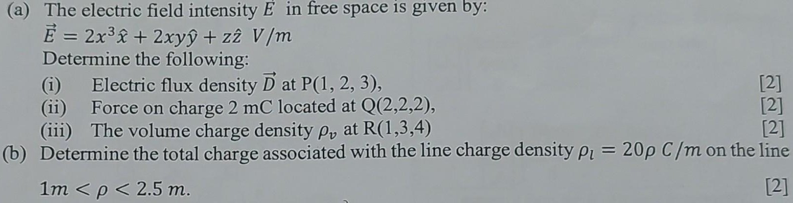 (a) The electric field intensity E in free space is given by:E→ = 2 x3 x^+2 xyy^+zz^V/mDetermine the following: (i) Electric flux density D→ at P(1, 2, 3), [2] (ii) Force on charge 2 mC located at Q(2, 2, 2), [2] (iii) The volume charge density ρv at R(1, 3, 4) [2] (b) Determine the total charge associated with the line charge density ρl = 20ρC/m on the line1 m