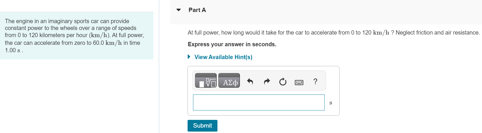 The engine in an imaginary sports car can provide constant power to the wheels over a range of speeds from 0 to 120 kilometers per hour (km/h). At full power, the car can accelerate from zero to 60.0 km/h in time 1.00 s. Part A At full power, how long would it take for the car to accelerate from 0 to 120 km/h? Neglect friction and air resistance. Express your answer in seconds. View Available Hint(s) Submit