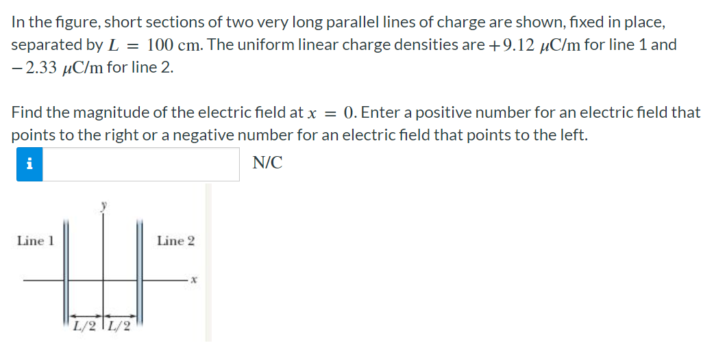 In the figure, short sections of two very long parallel lines of charge are shown, fixed in place, separated by L = 100 cm. The uniform linear charge densities are +9.12 μC/m for line 1 and −2.33 μC/m for line 2 . Find the magnitude of the electric field at x = 0. Enter a positive number for an electric field that points to the right or a negative number for an electric field that points to the left. N/C 