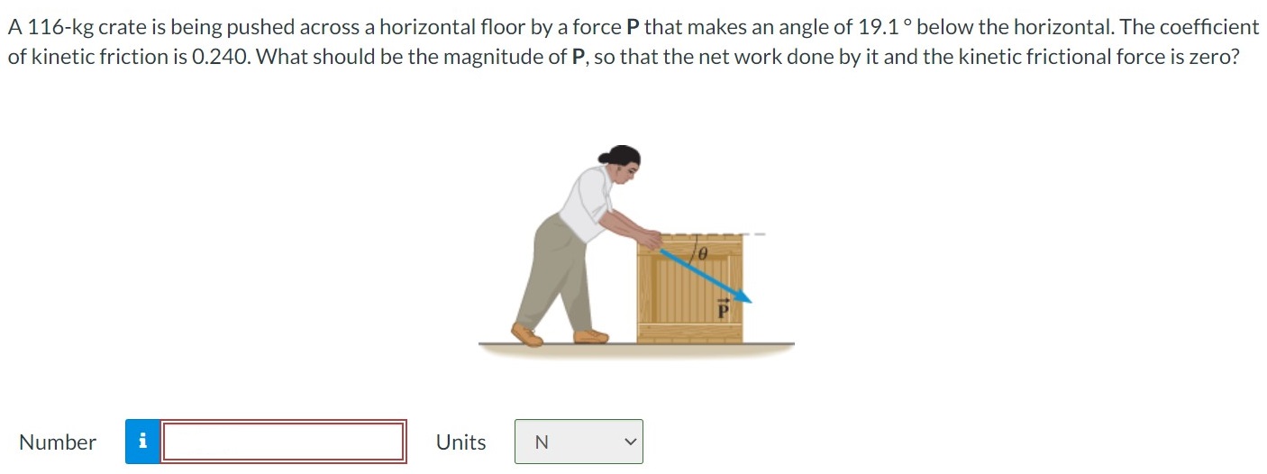 A 116-kg crate is being pushed across a horizontal floor by a force P that makes an angle of 19.1∘ below the horizontal. The coefficient of kinetic friction is 0.240. What should be the magnitude of P, so that the net work done by it and the kinetic frictional force is zero? Number Units