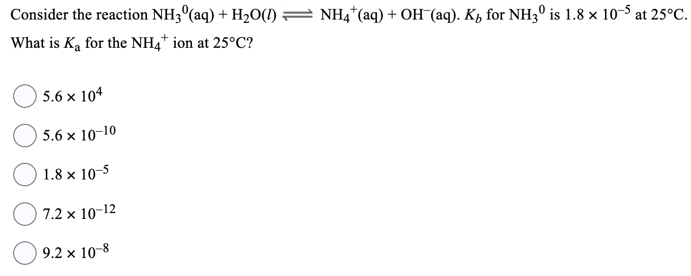 Consider the reaction NH30(aq) + H2O(l) ⇌ NH4+(aq) + OH−(aq). Kb for NH30 is 1.8×10−5 at 25∘C. What is Ka for the NH4+ ion at 25∘C ? 5.6×104 5.6×10−10 1.8×10−5 7.2×10−12 9.2×10−8