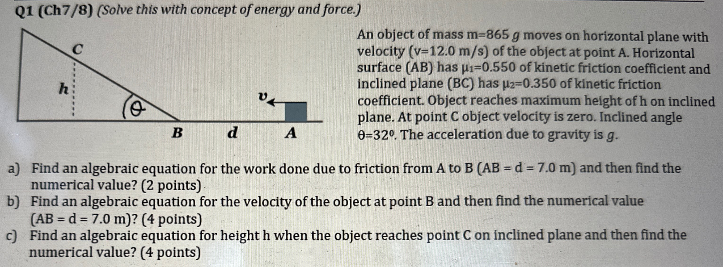 Q1 (Ch7/8) (Solve this with concept of energy and force. ) An object of mass m = 865 g moves on horizontal plane with velocity (v = 12.0 m/s) of the object at point A. Horizontal surface (AB) has μ1 = 0.550 of kinetic friction coefficient and inclined plane (BC) has μ2 = 0.350 of kinetic friction coefficient. Object reaches maximum height of h on inclined plane. At point C object velocity is zero. Inclined angle θ = 32∘. The acceleration due to gravity is g. a) Find an algebraic equation for the work done due to friction from A to B (AB = d = 7.0 m) and then find the numerical value? (2 points) b) Find an algebraic equation for the velocity of the object at point B and then find the numerical value (AB = d = 7.0 m)? ( 4 points) c) Find an algebraic equation for height h when the object reaches point C on inclined plane and then find the numerical value? ( 4 points)