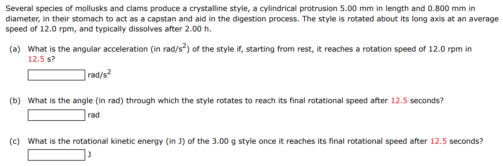 Several species of mollusks and clams produce a crystalline style, a cylindrical protrusion 5.00 mm in length and 0.800 mm in diameter, in their stomach to act as a capstan and aid in the digestion process. The style is rotated about its long axis at an average speed of 12.0 rpm, and typically dissolves after 2.00 h. (a) What is the angular acceleration (in rad/s s2 ) of the style if, starting from rest, it reaches a rotation speed of 12.0 rpm in 12.5 s? rad/s2 (b) What is the angle (in rad) through which the style rotates to reach its final rotational speed after 12.5 seconds? rad (c) What is the rotational kinetic energy (in J) of the 3.00 g style once it reaches its final rotational speed after 12.5 seconds? J 