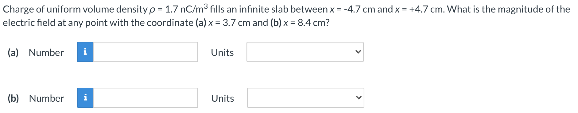 Charge of uniform volume density ρ = 1.7 nC/m3 fills an infinite slab between x = −4.7 cm and x = +4.7 cm. What is the magnitude of the electric field at any point with the coordinate (a) x = 3.7 cm and (b) x = 8.4 cm? (a) Number Units (b) Number Units